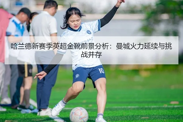 哈兰德新赛季英超金靴前景分析：曼城火力延续与挑战并存